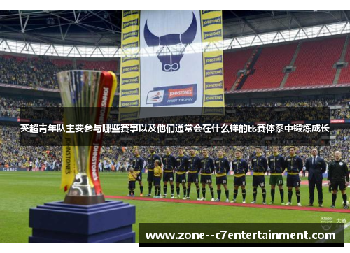 英超青年队主要参与哪些赛事以及他们通常会在什么样的比赛体系中锻炼成长 英超青年队主要参与哪些赛事以及他们通常会在什么样的比赛体系中锻炼成长