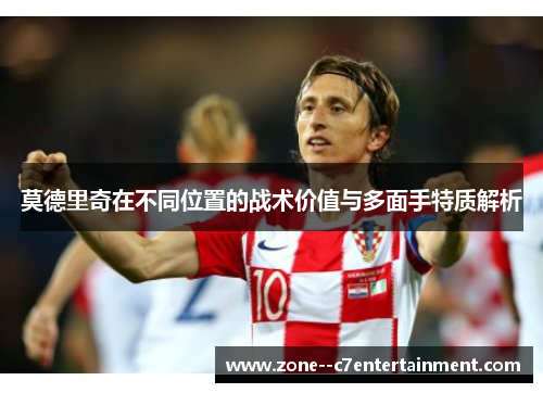 莫德里奇在不同位置的战术价值与多面手特质解析