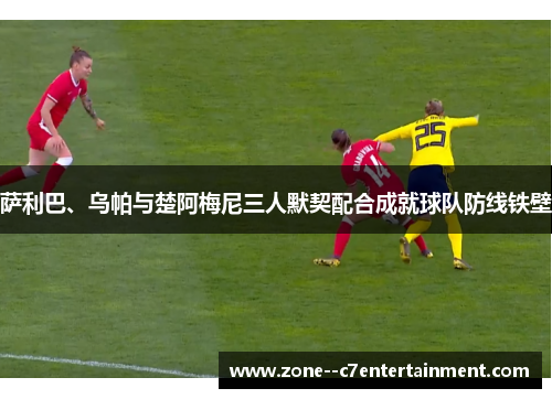 萨利巴、乌帕与楚阿梅尼三人默契配合成就球队防线铁壁