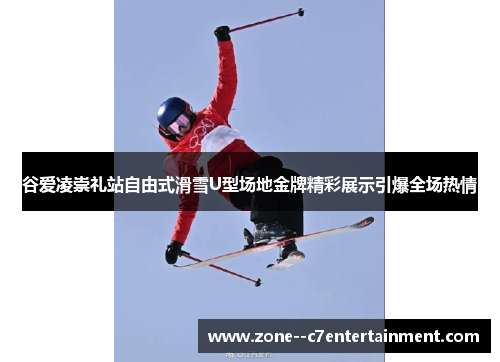 谷爱凌崇礼站自由式滑雪U型场地金牌精彩展示引爆全场热情