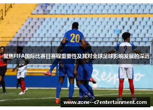 聚焦FIFA国际比赛日赛程重要性及其对全球足球影响发展的深远 聚焦FIFA国际比赛日赛程重要性及其对全球足球影响发展的深远