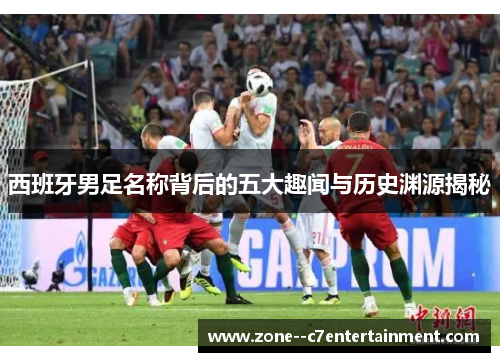 西班牙男足名称背后的五大趣闻与历史渊源揭秘