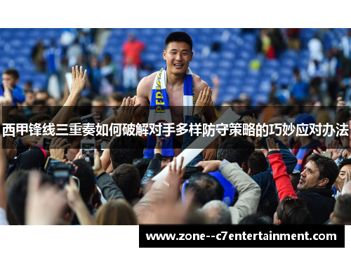 西甲锋线三重奏如何破解对手多样防守策略的巧妙应对办法