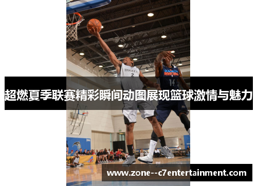 超燃夏季联赛精彩瞬间动图展现篮球激情与魅力
