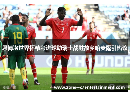 恩博洛世界杯精彩进球助瑞士战胜故乡喀麦隆引热议 恩博洛世界杯精彩进球助瑞士战胜故乡喀麦隆引热议