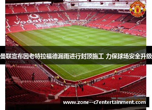 曼联宣布因老特拉福德漏雨进行封顶施工 力保球场安全升级 曼联宣布因老特拉福德漏雨进行封顶施工 力保球场安全升级