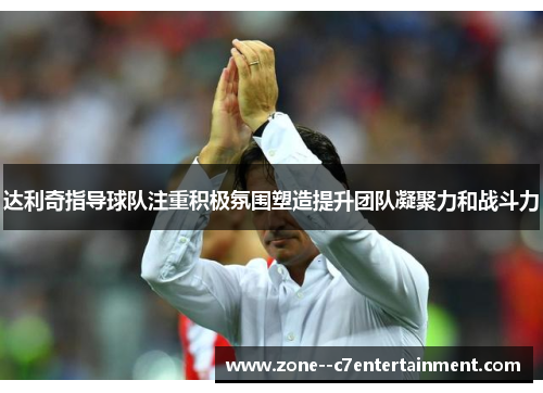 达利奇指导球队注重积极氛围塑造提升团队凝聚力和战斗力