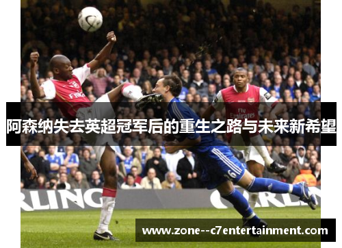 阿森纳失去英超冠军后的重生之路与未来新希望
