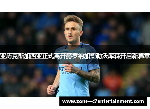 亚历克斯加西亚正式离开赫罗纳加盟勒沃库森开启新篇章
