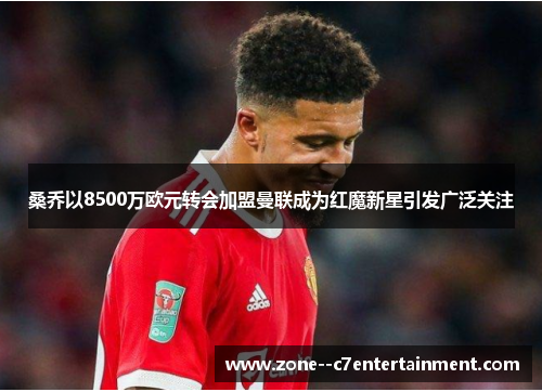 桑乔以8500万欧元转会加盟曼联成为红魔新星引发广泛关注 桑乔以8500万欧元转会加盟曼联成为红魔新星引发广泛关注
