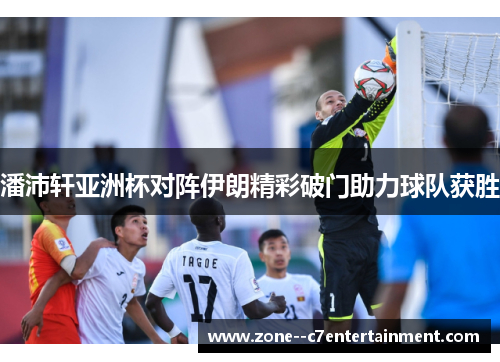潘沛轩亚洲杯对阵伊朗精彩破门助力球队获胜
