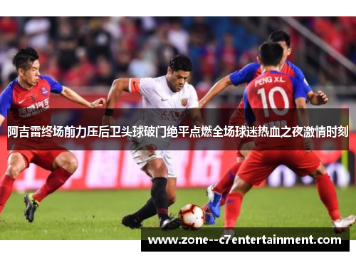 阿吉雷终场前力压后卫头球破门绝平点燃全场球迷热血之夜激情时刻 阿吉雷终场前力压后卫头球破门绝平点燃全场球迷热血之夜激情时刻